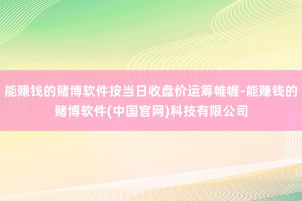 能赚钱的赌博软件按当日收盘价运筹帷幄-能赚钱的赌博软件(中国官网)科技有限公司