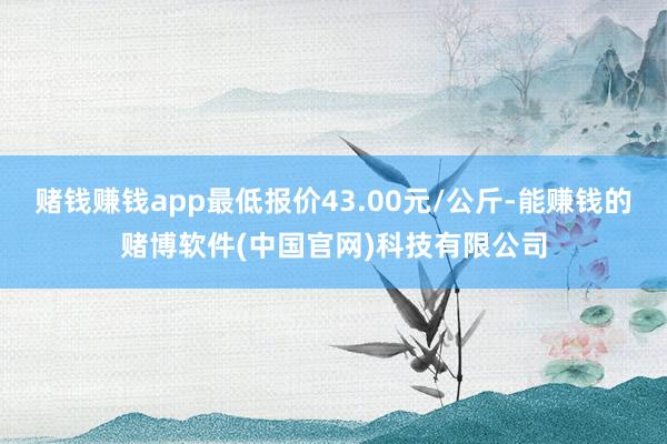 赌钱赚钱app最低报价43.00元/公斤-能赚钱的赌博软件(中国官网)科技有限公司