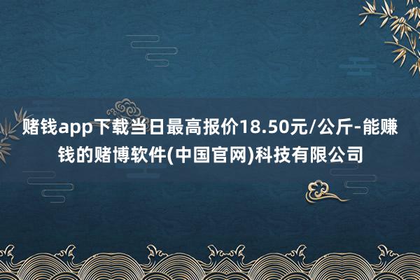 赌钱app下载当日最高报价18.50元/公斤-能赚钱的赌博软件(中国官网)科技有限公司