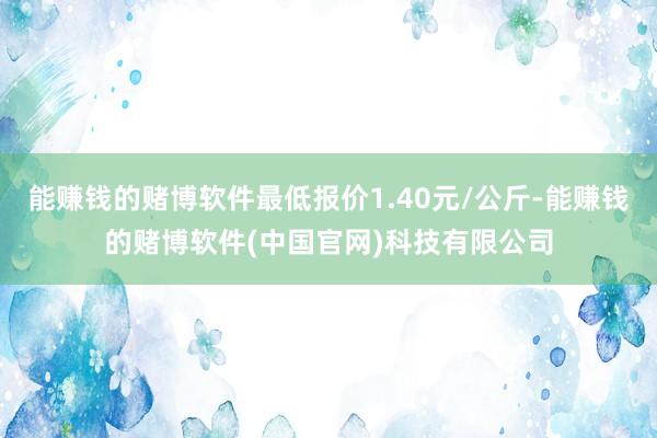 能赚钱的赌博软件最低报价1.40元/公斤-能赚钱的赌博软件(中国官网)科技有限公司