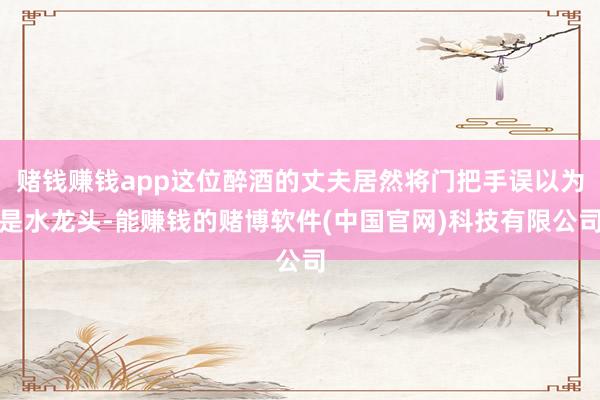 赌钱赚钱app这位醉酒的丈夫居然将门把手误以为是水龙头-能赚钱的赌博软件(中国官网)科技有限公司